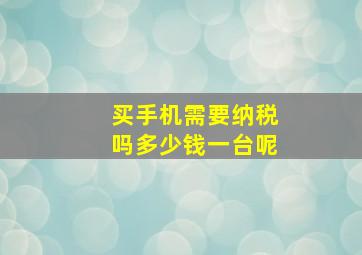 买手机需要纳税吗多少钱一台呢