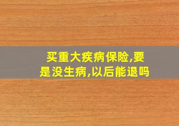 买重大疾病保险,要是没生病,以后能退吗