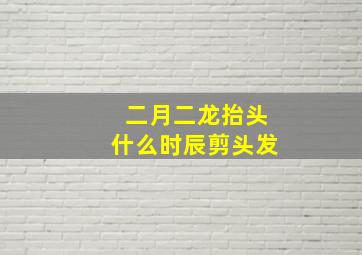 二月二龙抬头什么时辰剪头发