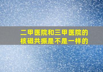 二甲医院和三甲医院的核磁共振是不是一样的