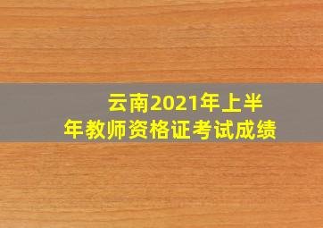 云南2021年上半年教师资格证考试成绩