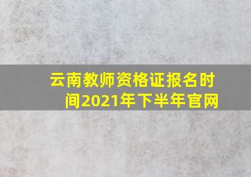 云南教师资格证报名时间2021年下半年官网