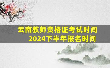 云南教师资格证考试时间2024下半年报名时间