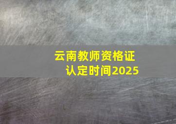 云南教师资格证认定时间2025