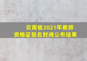 云南省2021年教师资格证报名时间公布结果