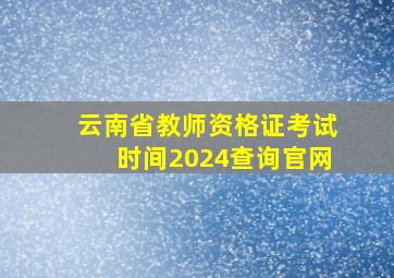 云南省教师资格证考试时间2024查询官网