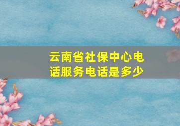 云南省社保中心电话服务电话是多少