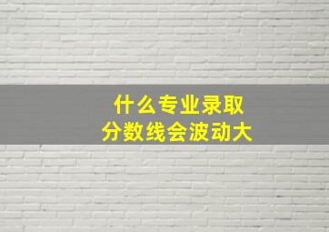 什么专业录取分数线会波动大