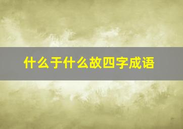 什么于什么故四字成语