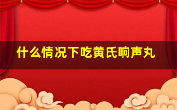 什么情况下吃黄氏响声丸