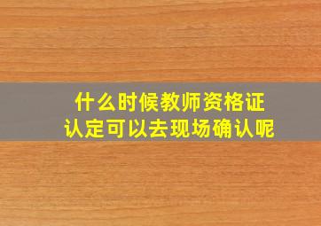 什么时候教师资格证认定可以去现场确认呢