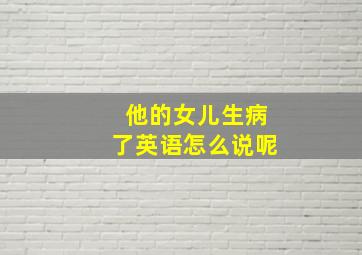 他的女儿生病了英语怎么说呢