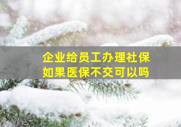 企业给员工办理社保如果医保不交可以吗