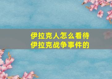 伊拉克人怎么看待伊拉克战争事件的