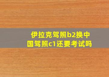 伊拉克驾照b2换中国驾照c1还要考试吗