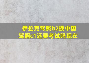 伊拉克驾照b2换中国驾照c1还要考试吗现在