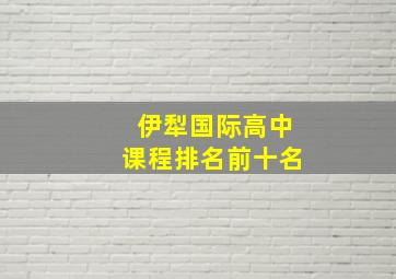 伊犁国际高中课程排名前十名