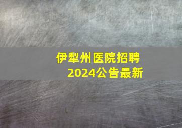 伊犁州医院招聘2024公告最新