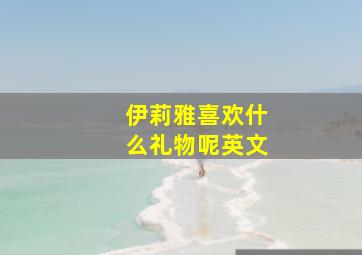 伊莉雅喜欢什么礼物呢英文