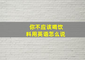 你不应该喝饮料用英语怎么说