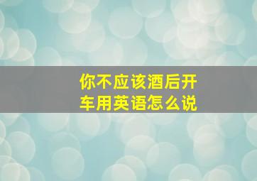 你不应该酒后开车用英语怎么说