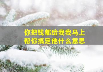 你把钱都给我我马上帮你搞定他什么意思