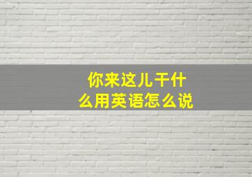 你来这儿干什么用英语怎么说