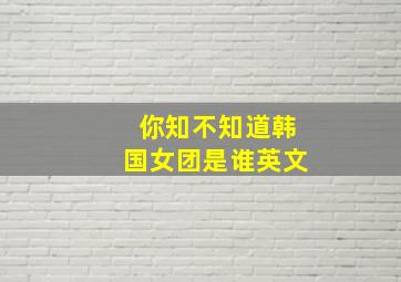 你知不知道韩国女团是谁英文