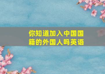 你知道加入中国国籍的外国人吗英语