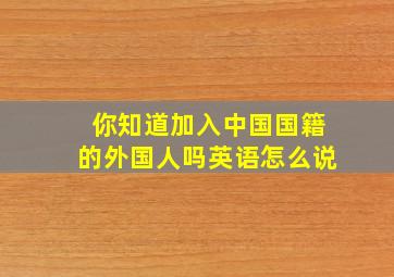 你知道加入中国国籍的外国人吗英语怎么说