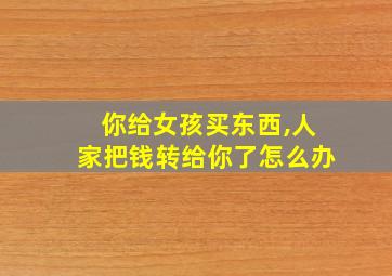 你给女孩买东西,人家把钱转给你了怎么办