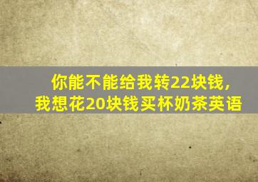 你能不能给我转22块钱,我想花20块钱买杯奶茶英语