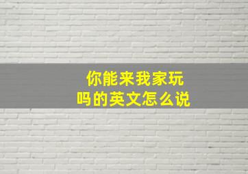 你能来我家玩吗的英文怎么说