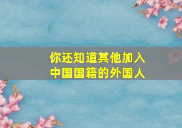 你还知道其他加入中国国籍的外国人