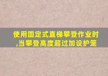 使用固定式直梯攀登作业时,当攀登高度超过加设护笼