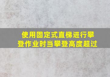 使用固定式直梯进行攀登作业时当攀登高度超过