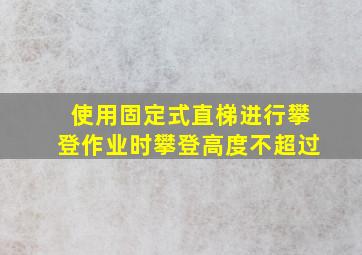 使用固定式直梯进行攀登作业时攀登高度不超过