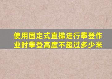 使用固定式直梯进行攀登作业时攀登高度不超过多少米