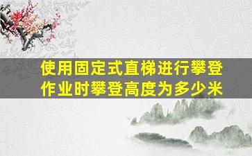 使用固定式直梯进行攀登作业时攀登高度为多少米