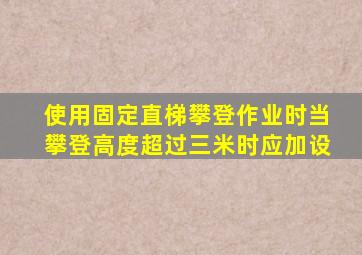 使用固定直梯攀登作业时当攀登高度超过三米时应加设