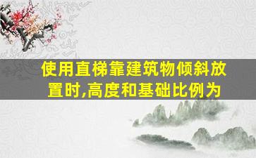 使用直梯靠建筑物倾斜放置时,高度和基础比例为