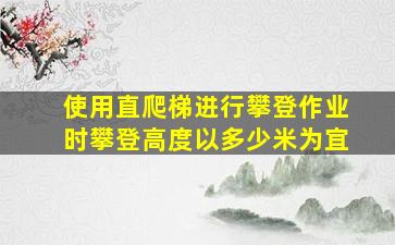 使用直爬梯进行攀登作业时攀登高度以多少米为宜