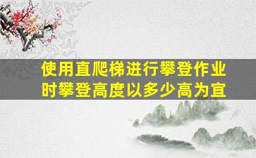 使用直爬梯进行攀登作业时攀登高度以多少高为宜