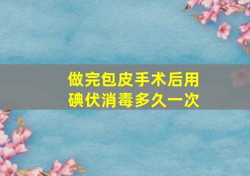 做完包皮手术后用碘伏消毒多久一次