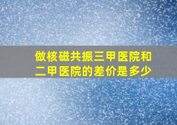 做核磁共振三甲医院和二甲医院的差价是多少