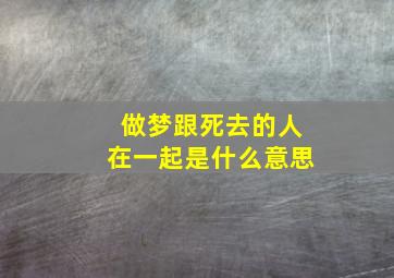 做梦跟死去的人在一起是什么意思