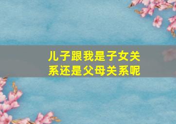 儿子跟我是子女关系还是父母关系呢