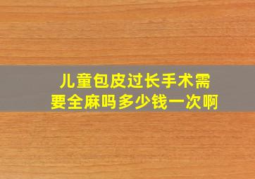 儿童包皮过长手术需要全麻吗多少钱一次啊