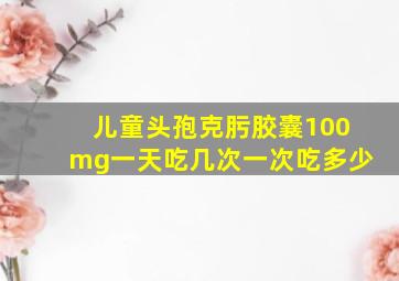 儿童头孢克肟胶囊100mg一天吃几次一次吃多少