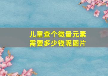 儿童查个微量元素需要多少钱呢图片